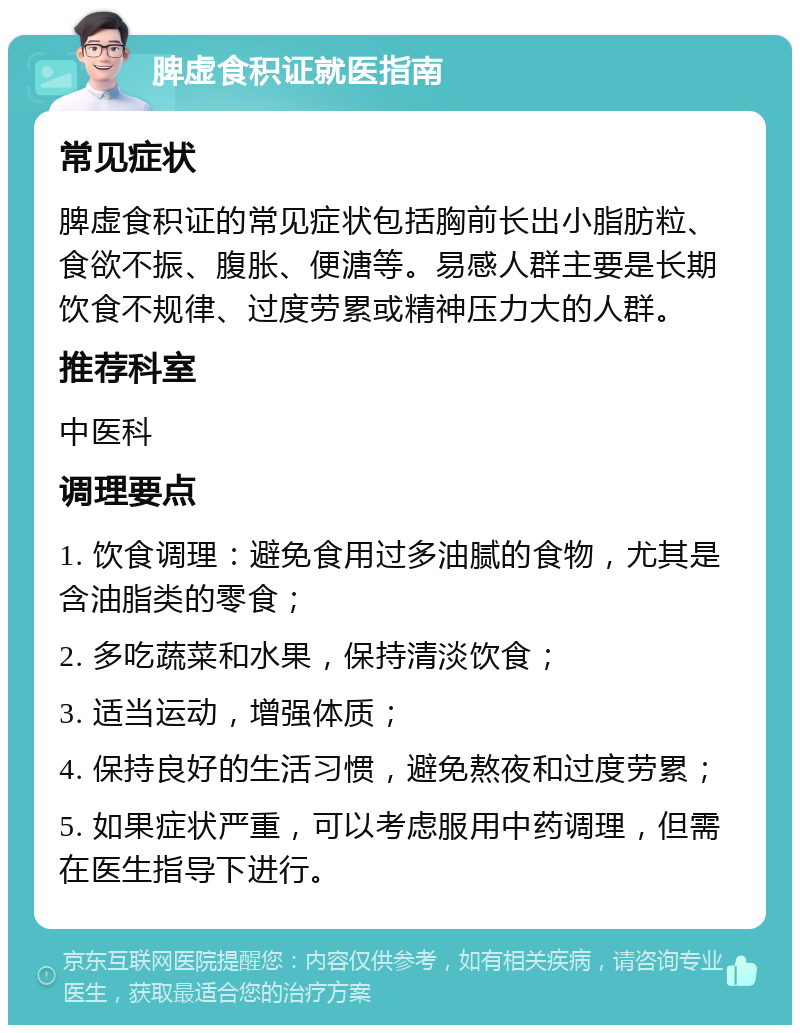 脾虚食积证就医指南 常见症状 脾虚食积证的常见症状包括胸前长出小脂肪粒、食欲不振、腹胀、便溏等。易感人群主要是长期饮食不规律、过度劳累或精神压力大的人群。 推荐科室 中医科 调理要点 1. 饮食调理：避免食用过多油腻的食物，尤其是含油脂类的零食； 2. 多吃蔬菜和水果，保持清淡饮食； 3. 适当运动，增强体质； 4. 保持良好的生活习惯，避免熬夜和过度劳累； 5. 如果症状严重，可以考虑服用中药调理，但需在医生指导下进行。