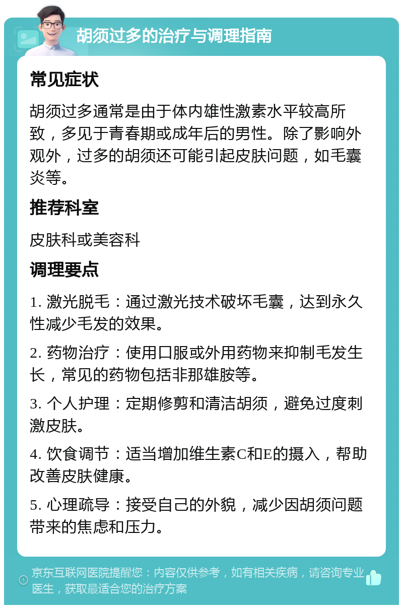 胡须过多的治疗与调理指南 常见症状 胡须过多通常是由于体内雄性激素水平较高所致，多见于青春期或成年后的男性。除了影响外观外，过多的胡须还可能引起皮肤问题，如毛囊炎等。 推荐科室 皮肤科或美容科 调理要点 1. 激光脱毛：通过激光技术破坏毛囊，达到永久性减少毛发的效果。 2. 药物治疗：使用口服或外用药物来抑制毛发生长，常见的药物包括非那雄胺等。 3. 个人护理：定期修剪和清洁胡须，避免过度刺激皮肤。 4. 饮食调节：适当增加维生素C和E的摄入，帮助改善皮肤健康。 5. 心理疏导：接受自己的外貌，减少因胡须问题带来的焦虑和压力。