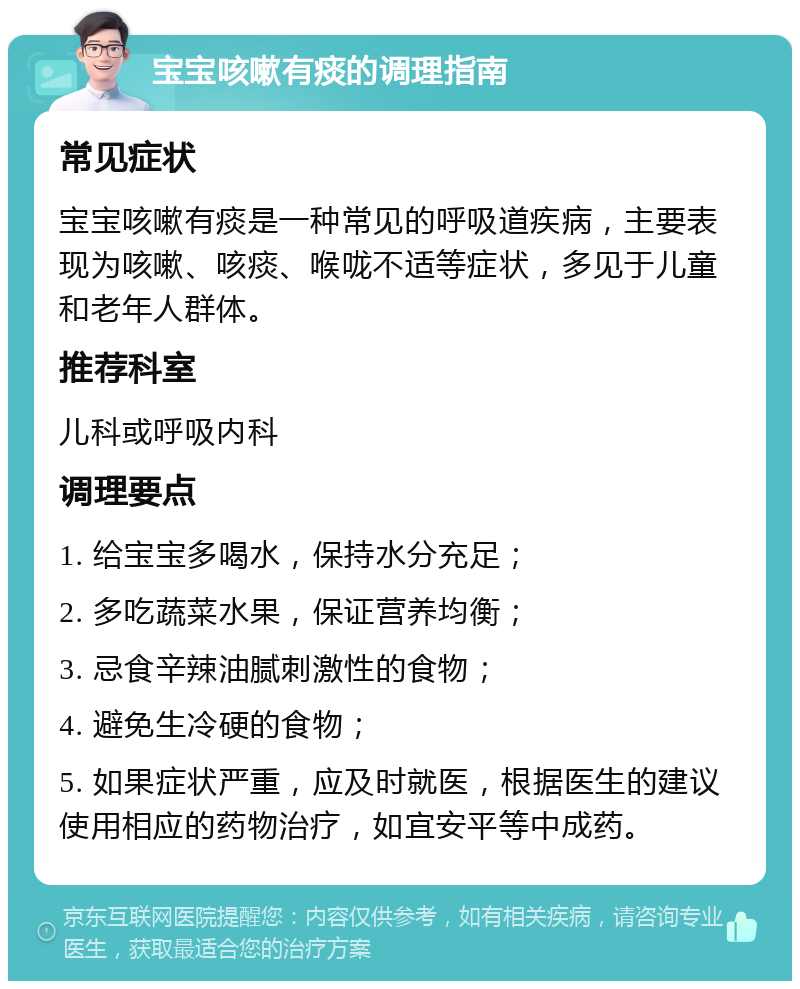 宝宝咳嗽有痰的调理指南 常见症状 宝宝咳嗽有痰是一种常见的呼吸道疾病，主要表现为咳嗽、咳痰、喉咙不适等症状，多见于儿童和老年人群体。 推荐科室 儿科或呼吸内科 调理要点 1. 给宝宝多喝水，保持水分充足； 2. 多吃蔬菜水果，保证营养均衡； 3. 忌食辛辣油腻刺激性的食物； 4. 避免生冷硬的食物； 5. 如果症状严重，应及时就医，根据医生的建议使用相应的药物治疗，如宜安平等中成药。