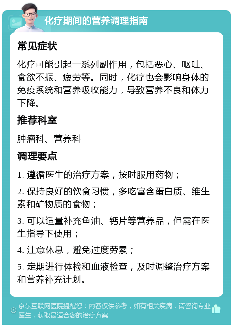 化疗期间的营养调理指南 常见症状 化疗可能引起一系列副作用，包括恶心、呕吐、食欲不振、疲劳等。同时，化疗也会影响身体的免疫系统和营养吸收能力，导致营养不良和体力下降。 推荐科室 肿瘤科、营养科 调理要点 1. 遵循医生的治疗方案，按时服用药物； 2. 保持良好的饮食习惯，多吃富含蛋白质、维生素和矿物质的食物； 3. 可以适量补充鱼油、钙片等营养品，但需在医生指导下使用； 4. 注意休息，避免过度劳累； 5. 定期进行体检和血液检查，及时调整治疗方案和营养补充计划。