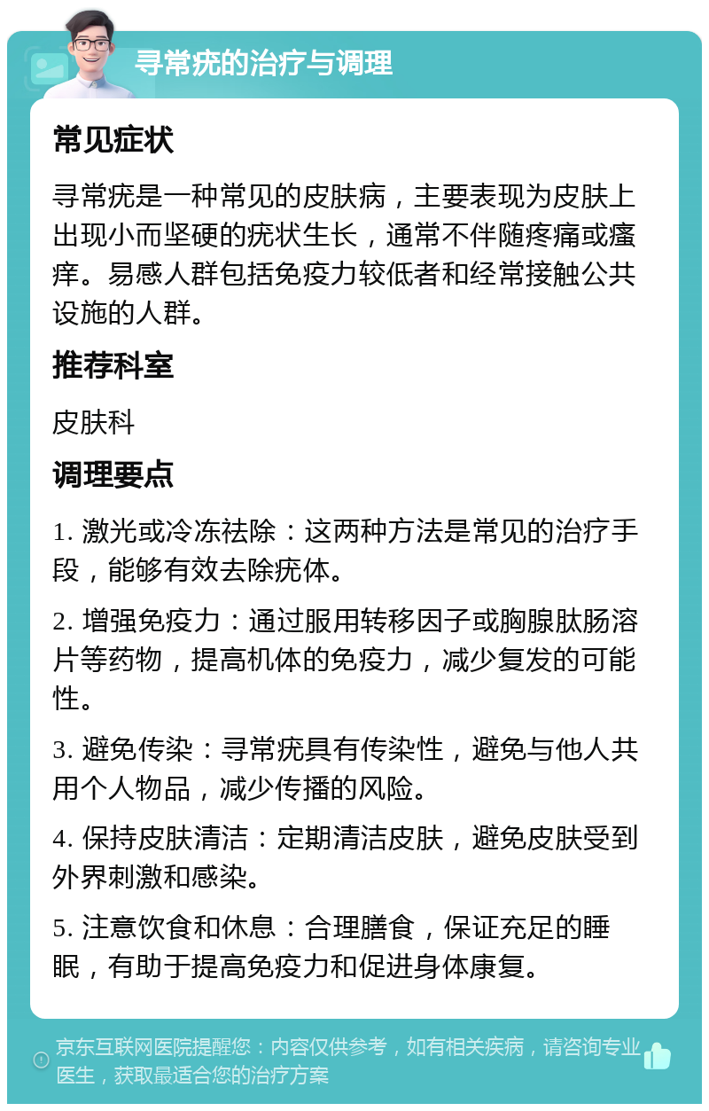 寻常疣的治疗与调理 常见症状 寻常疣是一种常见的皮肤病，主要表现为皮肤上出现小而坚硬的疣状生长，通常不伴随疼痛或瘙痒。易感人群包括免疫力较低者和经常接触公共设施的人群。 推荐科室 皮肤科 调理要点 1. 激光或冷冻祛除：这两种方法是常见的治疗手段，能够有效去除疣体。 2. 增强免疫力：通过服用转移因子或胸腺肽肠溶片等药物，提高机体的免疫力，减少复发的可能性。 3. 避免传染：寻常疣具有传染性，避免与他人共用个人物品，减少传播的风险。 4. 保持皮肤清洁：定期清洁皮肤，避免皮肤受到外界刺激和感染。 5. 注意饮食和休息：合理膳食，保证充足的睡眠，有助于提高免疫力和促进身体康复。