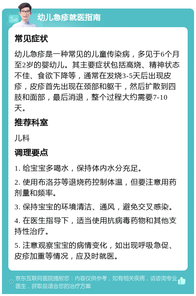 幼儿急疹就医指南 常见症状 幼儿急疹是一种常见的儿童传染病，多见于6个月至2岁的婴幼儿。其主要症状包括高烧、精神状态不佳、食欲下降等，通常在发烧3-5天后出现皮疹，皮疹首先出现在颈部和躯干，然后扩散到四肢和面部，最后消退，整个过程大约需要7-10天。 推荐科室 儿科 调理要点 1. 给宝宝多喝水，保持体内水分充足。 2. 使用布洛芬等退烧药控制体温，但要注意用药剂量和频率。 3. 保持宝宝的环境清洁、通风，避免交叉感染。 4. 在医生指导下，适当使用抗病毒药物和其他支持性治疗。 5. 注意观察宝宝的病情变化，如出现呼吸急促、皮疹加重等情况，应及时就医。