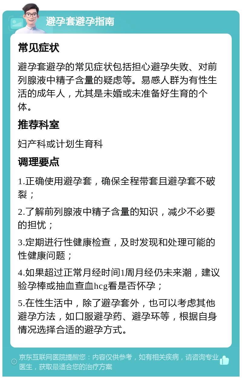 避孕套避孕指南 常见症状 避孕套避孕的常见症状包括担心避孕失败、对前列腺液中精子含量的疑虑等。易感人群为有性生活的成年人，尤其是未婚或未准备好生育的个体。 推荐科室 妇产科或计划生育科 调理要点 1.正确使用避孕套，确保全程带套且避孕套不破裂； 2.了解前列腺液中精子含量的知识，减少不必要的担忧； 3.定期进行性健康检查，及时发现和处理可能的性健康问题； 4.如果超过正常月经时间1周月经仍未来潮，建议验孕棒或抽血查血hcg看是否怀孕； 5.在性生活中，除了避孕套外，也可以考虑其他避孕方法，如口服避孕药、避孕环等，根据自身情况选择合适的避孕方式。