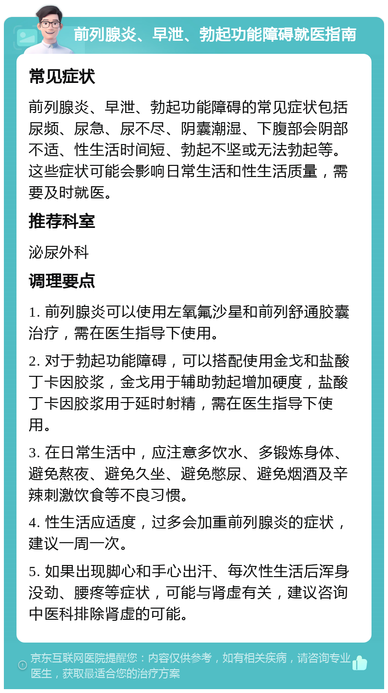 前列腺炎、早泄、勃起功能障碍就医指南 常见症状 前列腺炎、早泄、勃起功能障碍的常见症状包括尿频、尿急、尿不尽、阴囊潮湿、下腹部会阴部不适、性生活时间短、勃起不坚或无法勃起等。这些症状可能会影响日常生活和性生活质量，需要及时就医。 推荐科室 泌尿外科 调理要点 1. 前列腺炎可以使用左氧氟沙星和前列舒通胶囊治疗，需在医生指导下使用。 2. 对于勃起功能障碍，可以搭配使用金戈和盐酸丁卡因胶浆，金戈用于辅助勃起增加硬度，盐酸丁卡因胶浆用于延时射精，需在医生指导下使用。 3. 在日常生活中，应注意多饮水、多锻炼身体、避免熬夜、避免久坐、避免憋尿、避免烟酒及辛辣刺激饮食等不良习惯。 4. 性生活应适度，过多会加重前列腺炎的症状，建议一周一次。 5. 如果出现脚心和手心出汗、每次性生活后浑身没劲、腰疼等症状，可能与肾虚有关，建议咨询中医科排除肾虚的可能。