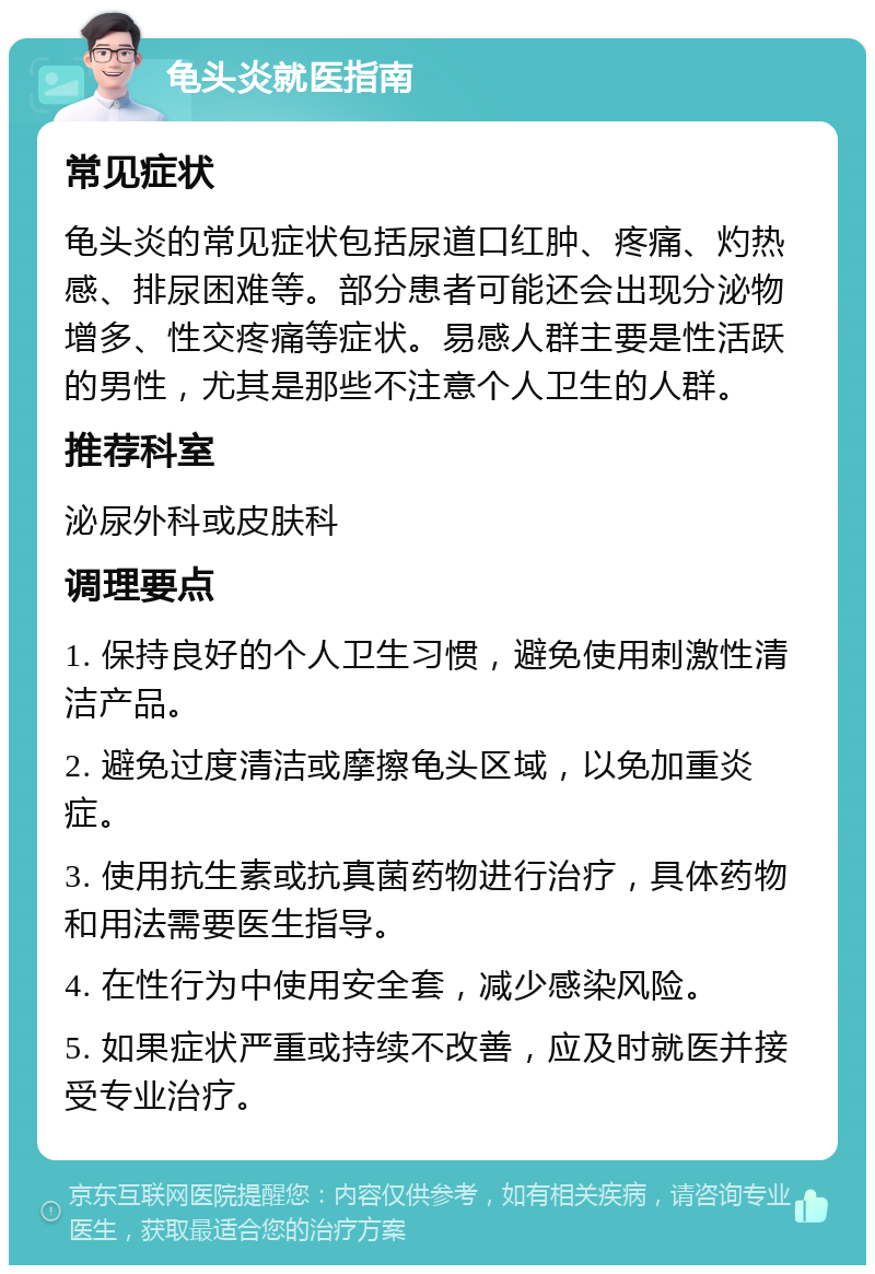 龟头炎就医指南 常见症状 龟头炎的常见症状包括尿道口红肿、疼痛、灼热感、排尿困难等。部分患者可能还会出现分泌物增多、性交疼痛等症状。易感人群主要是性活跃的男性，尤其是那些不注意个人卫生的人群。 推荐科室 泌尿外科或皮肤科 调理要点 1. 保持良好的个人卫生习惯，避免使用刺激性清洁产品。 2. 避免过度清洁或摩擦龟头区域，以免加重炎症。 3. 使用抗生素或抗真菌药物进行治疗，具体药物和用法需要医生指导。 4. 在性行为中使用安全套，减少感染风险。 5. 如果症状严重或持续不改善，应及时就医并接受专业治疗。