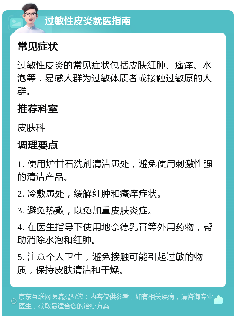 过敏性皮炎就医指南 常见症状 过敏性皮炎的常见症状包括皮肤红肿、瘙痒、水泡等，易感人群为过敏体质者或接触过敏原的人群。 推荐科室 皮肤科 调理要点 1. 使用炉甘石洗剂清洁患处，避免使用刺激性强的清洁产品。 2. 冷敷患处，缓解红肿和瘙痒症状。 3. 避免热敷，以免加重皮肤炎症。 4. 在医生指导下使用地奈德乳膏等外用药物，帮助消除水泡和红肿。 5. 注意个人卫生，避免接触可能引起过敏的物质，保持皮肤清洁和干燥。