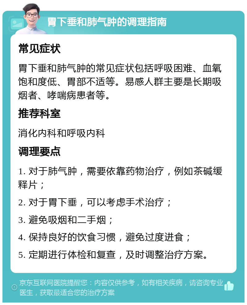 胃下垂和肺气肿的调理指南 常见症状 胃下垂和肺气肿的常见症状包括呼吸困难、血氧饱和度低、胃部不适等。易感人群主要是长期吸烟者、哮喘病患者等。 推荐科室 消化内科和呼吸内科 调理要点 1. 对于肺气肿，需要依靠药物治疗，例如茶碱缓释片； 2. 对于胃下垂，可以考虑手术治疗； 3. 避免吸烟和二手烟； 4. 保持良好的饮食习惯，避免过度进食； 5. 定期进行体检和复查，及时调整治疗方案。