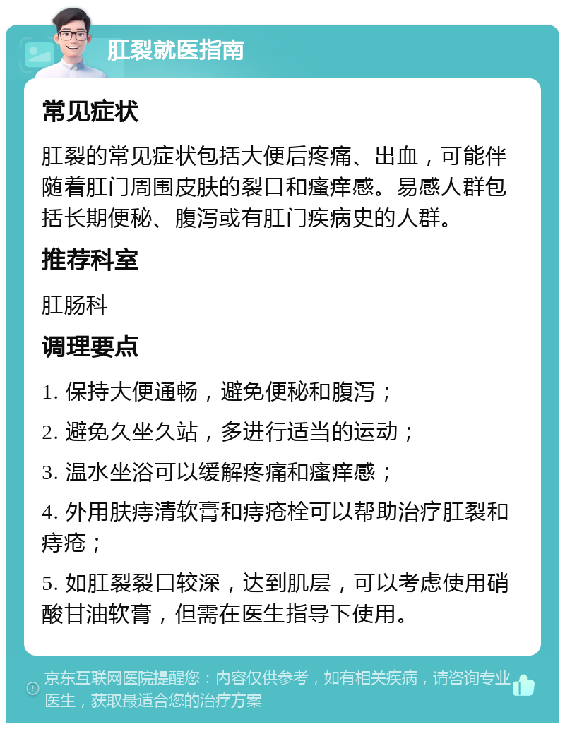 肛裂就医指南 常见症状 肛裂的常见症状包括大便后疼痛、出血，可能伴随着肛门周围皮肤的裂口和瘙痒感。易感人群包括长期便秘、腹泻或有肛门疾病史的人群。 推荐科室 肛肠科 调理要点 1. 保持大便通畅，避免便秘和腹泻； 2. 避免久坐久站，多进行适当的运动； 3. 温水坐浴可以缓解疼痛和瘙痒感； 4. 外用肤痔清软膏和痔疮栓可以帮助治疗肛裂和痔疮； 5. 如肛裂裂口较深，达到肌层，可以考虑使用硝酸甘油软膏，但需在医生指导下使用。