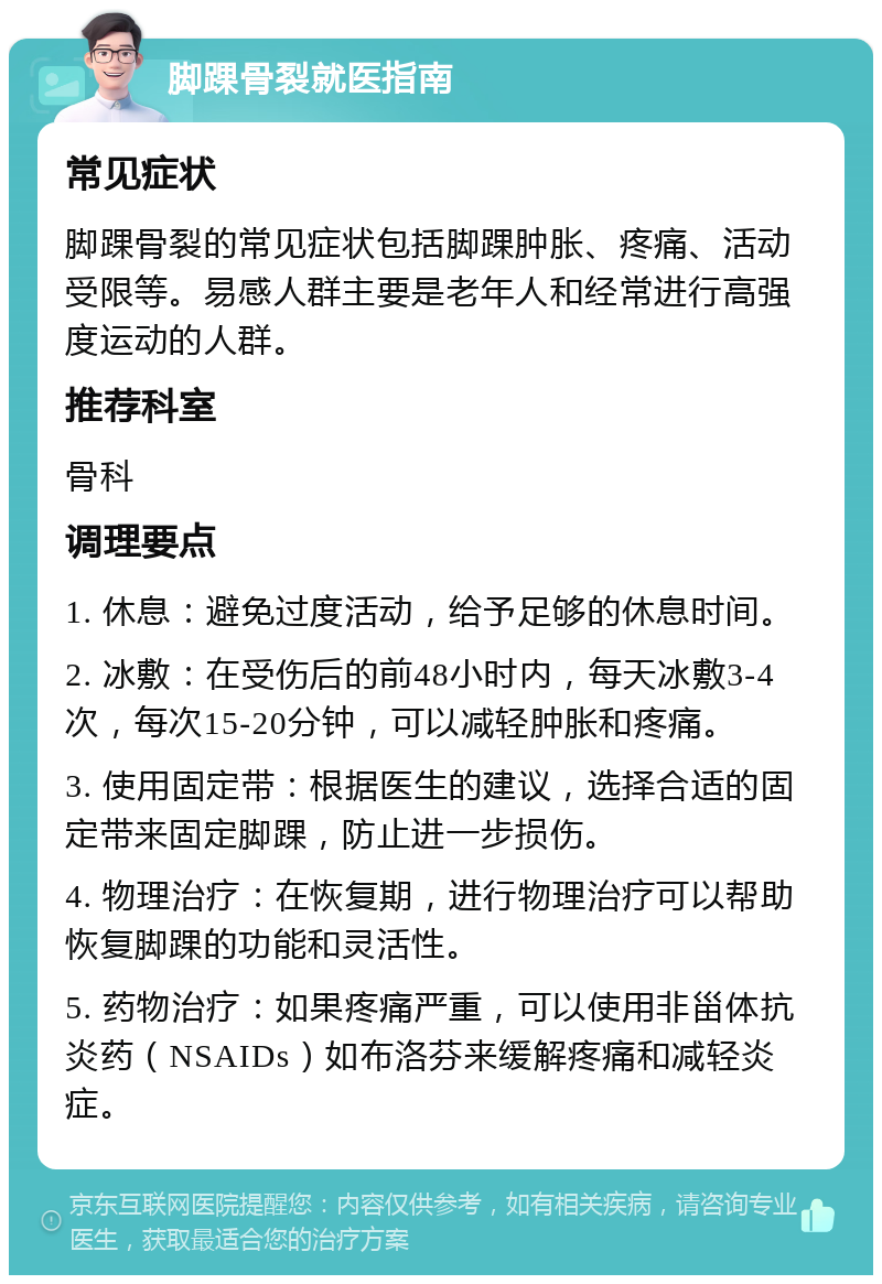 脚踝骨裂就医指南 常见症状 脚踝骨裂的常见症状包括脚踝肿胀、疼痛、活动受限等。易感人群主要是老年人和经常进行高强度运动的人群。 推荐科室 骨科 调理要点 1. 休息：避免过度活动，给予足够的休息时间。 2. 冰敷：在受伤后的前48小时内，每天冰敷3-4次，每次15-20分钟，可以减轻肿胀和疼痛。 3. 使用固定带：根据医生的建议，选择合适的固定带来固定脚踝，防止进一步损伤。 4. 物理治疗：在恢复期，进行物理治疗可以帮助恢复脚踝的功能和灵活性。 5. 药物治疗：如果疼痛严重，可以使用非甾体抗炎药（NSAIDs）如布洛芬来缓解疼痛和减轻炎症。