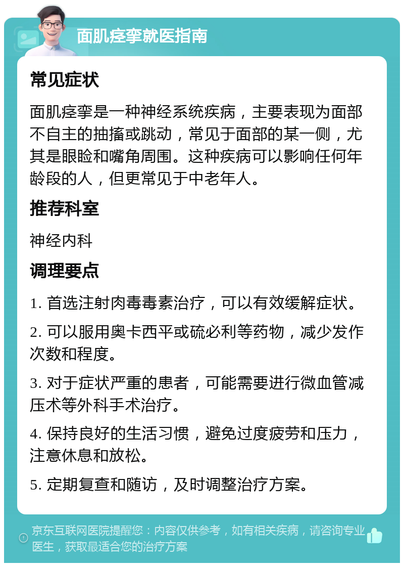 面肌痉挛就医指南 常见症状 面肌痉挛是一种神经系统疾病，主要表现为面部不自主的抽搐或跳动，常见于面部的某一侧，尤其是眼睑和嘴角周围。这种疾病可以影响任何年龄段的人，但更常见于中老年人。 推荐科室 神经内科 调理要点 1. 首选注射肉毒毒素治疗，可以有效缓解症状。 2. 可以服用奥卡西平或硫必利等药物，减少发作次数和程度。 3. 对于症状严重的患者，可能需要进行微血管减压术等外科手术治疗。 4. 保持良好的生活习惯，避免过度疲劳和压力，注意休息和放松。 5. 定期复查和随访，及时调整治疗方案。