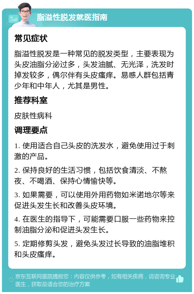 脂溢性脱发就医指南 常见症状 脂溢性脱发是一种常见的脱发类型，主要表现为头皮油脂分泌过多，头发油腻、无光泽，洗发时掉发较多，偶尔伴有头皮瘙痒。易感人群包括青少年和中年人，尤其是男性。 推荐科室 皮肤性病科 调理要点 1. 使用适合自己头皮的洗发水，避免使用过于刺激的产品。 2. 保持良好的生活习惯，包括饮食清淡、不熬夜、不喝酒、保持心情愉快等。 3. 如果需要，可以使用外用药物如米诺地尔等来促进头发生长和改善头皮环境。 4. 在医生的指导下，可能需要口服一些药物来控制油脂分泌和促进头发生长。 5. 定期修剪头发，避免头发过长导致的油脂堆积和头皮瘙痒。