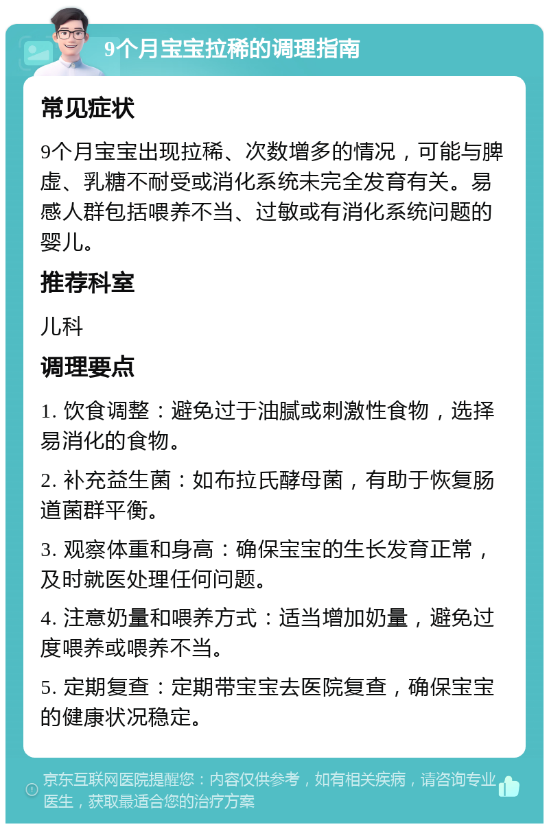 9个月宝宝拉稀的调理指南 常见症状 9个月宝宝出现拉稀、次数增多的情况，可能与脾虚、乳糖不耐受或消化系统未完全发育有关。易感人群包括喂养不当、过敏或有消化系统问题的婴儿。 推荐科室 儿科 调理要点 1. 饮食调整：避免过于油腻或刺激性食物，选择易消化的食物。 2. 补充益生菌：如布拉氏酵母菌，有助于恢复肠道菌群平衡。 3. 观察体重和身高：确保宝宝的生长发育正常，及时就医处理任何问题。 4. 注意奶量和喂养方式：适当增加奶量，避免过度喂养或喂养不当。 5. 定期复查：定期带宝宝去医院复查，确保宝宝的健康状况稳定。