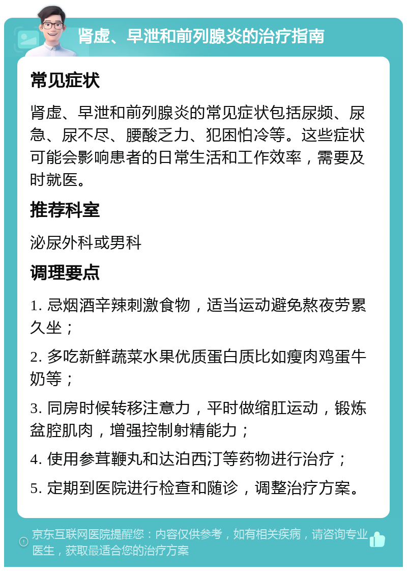 肾虚、早泄和前列腺炎的治疗指南 常见症状 肾虚、早泄和前列腺炎的常见症状包括尿频、尿急、尿不尽、腰酸乏力、犯困怕冷等。这些症状可能会影响患者的日常生活和工作效率，需要及时就医。 推荐科室 泌尿外科或男科 调理要点 1. 忌烟酒辛辣刺激食物，适当运动避免熬夜劳累久坐； 2. 多吃新鲜蔬菜水果优质蛋白质比如瘦肉鸡蛋牛奶等； 3. 同房时候转移注意力，平时做缩肛运动，锻炼盆腔肌肉，增强控制射精能力； 4. 使用参茸鞭丸和达泊西汀等药物进行治疗； 5. 定期到医院进行检查和随诊，调整治疗方案。