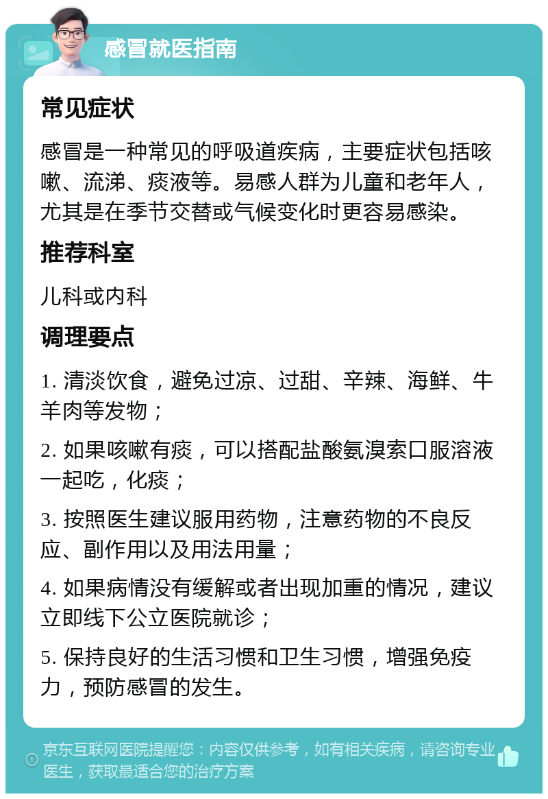 感冒就医指南 常见症状 感冒是一种常见的呼吸道疾病，主要症状包括咳嗽、流涕、痰液等。易感人群为儿童和老年人，尤其是在季节交替或气候变化时更容易感染。 推荐科室 儿科或内科 调理要点 1. 清淡饮食，避免过凉、过甜、辛辣、海鲜、牛羊肉等发物； 2. 如果咳嗽有痰，可以搭配盐酸氨溴索口服溶液一起吃，化痰； 3. 按照医生建议服用药物，注意药物的不良反应、副作用以及用法用量； 4. 如果病情没有缓解或者出现加重的情况，建议立即线下公立医院就诊； 5. 保持良好的生活习惯和卫生习惯，增强免疫力，预防感冒的发生。