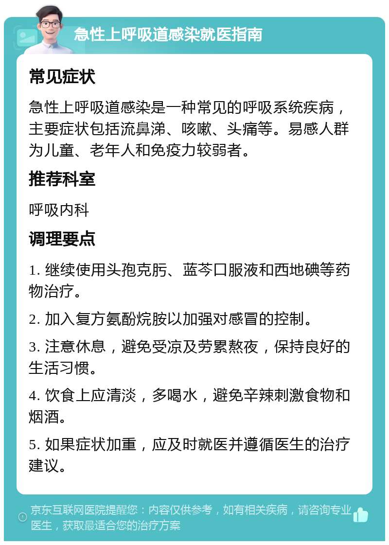 急性上呼吸道感染就医指南 常见症状 急性上呼吸道感染是一种常见的呼吸系统疾病，主要症状包括流鼻涕、咳嗽、头痛等。易感人群为儿童、老年人和免疫力较弱者。 推荐科室 呼吸内科 调理要点 1. 继续使用头孢克肟、蓝芩口服液和西地碘等药物治疗。 2. 加入复方氨酚烷胺以加强对感冒的控制。 3. 注意休息，避免受凉及劳累熬夜，保持良好的生活习惯。 4. 饮食上应清淡，多喝水，避免辛辣刺激食物和烟酒。 5. 如果症状加重，应及时就医并遵循医生的治疗建议。