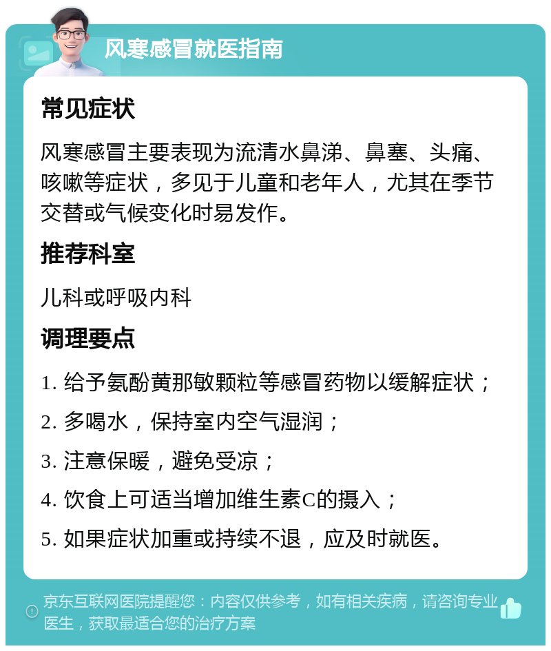 风寒感冒就医指南 常见症状 风寒感冒主要表现为流清水鼻涕、鼻塞、头痛、咳嗽等症状，多见于儿童和老年人，尤其在季节交替或气候变化时易发作。 推荐科室 儿科或呼吸内科 调理要点 1. 给予氨酚黄那敏颗粒等感冒药物以缓解症状； 2. 多喝水，保持室内空气湿润； 3. 注意保暖，避免受凉； 4. 饮食上可适当增加维生素C的摄入； 5. 如果症状加重或持续不退，应及时就医。