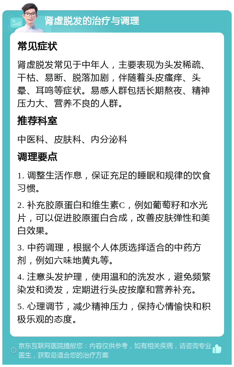 肾虚脱发的治疗与调理 常见症状 肾虚脱发常见于中年人，主要表现为头发稀疏、干枯、易断、脱落加剧，伴随着头皮瘙痒、头晕、耳鸣等症状。易感人群包括长期熬夜、精神压力大、营养不良的人群。 推荐科室 中医科、皮肤科、内分泌科 调理要点 1. 调整生活作息，保证充足的睡眠和规律的饮食习惯。 2. 补充胶原蛋白和维生素C，例如葡萄籽和水光片，可以促进胶原蛋白合成，改善皮肤弹性和美白效果。 3. 中药调理，根据个人体质选择适合的中药方剂，例如六味地黄丸等。 4. 注意头发护理，使用温和的洗发水，避免频繁染发和烫发，定期进行头皮按摩和营养补充。 5. 心理调节，减少精神压力，保持心情愉快和积极乐观的态度。