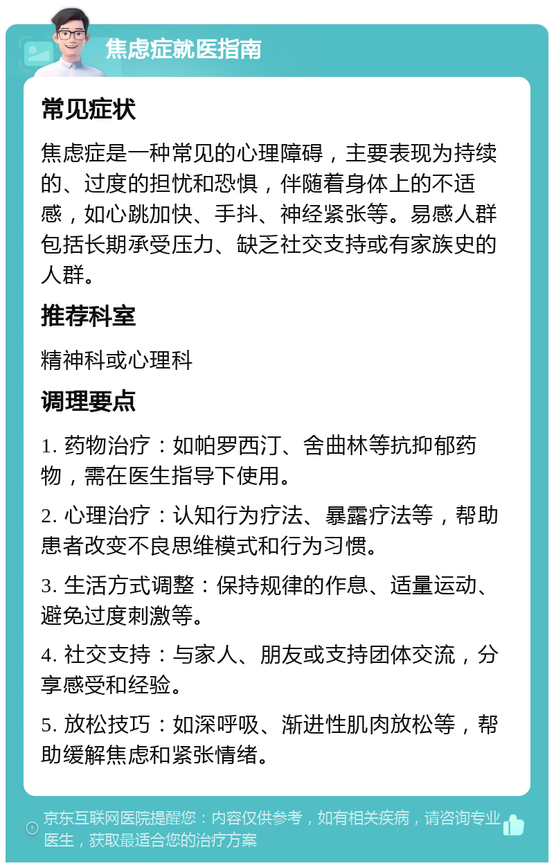 焦虑症就医指南 常见症状 焦虑症是一种常见的心理障碍，主要表现为持续的、过度的担忧和恐惧，伴随着身体上的不适感，如心跳加快、手抖、神经紧张等。易感人群包括长期承受压力、缺乏社交支持或有家族史的人群。 推荐科室 精神科或心理科 调理要点 1. 药物治疗：如帕罗西汀、舍曲林等抗抑郁药物，需在医生指导下使用。 2. 心理治疗：认知行为疗法、暴露疗法等，帮助患者改变不良思维模式和行为习惯。 3. 生活方式调整：保持规律的作息、适量运动、避免过度刺激等。 4. 社交支持：与家人、朋友或支持团体交流，分享感受和经验。 5. 放松技巧：如深呼吸、渐进性肌肉放松等，帮助缓解焦虑和紧张情绪。