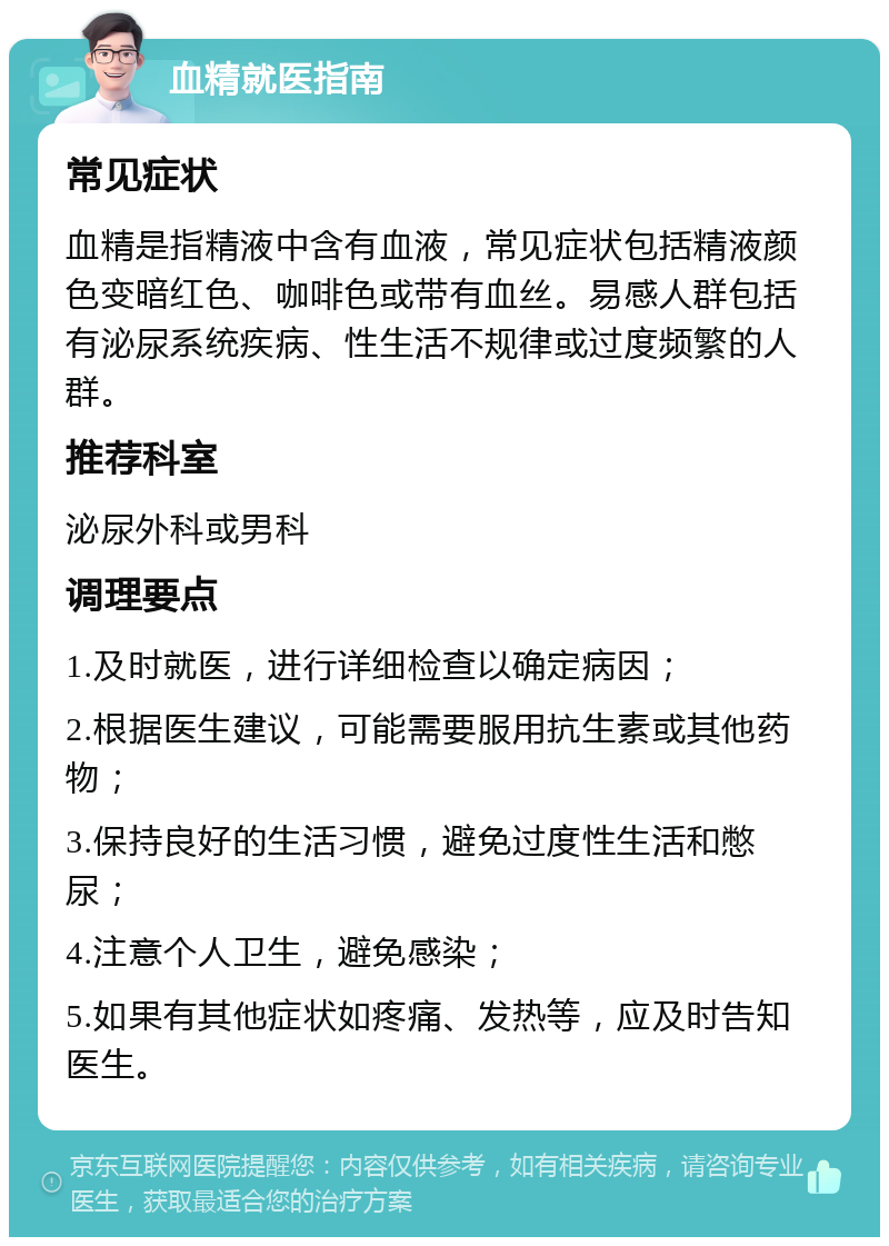 血精就医指南 常见症状 血精是指精液中含有血液，常见症状包括精液颜色变暗红色、咖啡色或带有血丝。易感人群包括有泌尿系统疾病、性生活不规律或过度频繁的人群。 推荐科室 泌尿外科或男科 调理要点 1.及时就医，进行详细检查以确定病因； 2.根据医生建议，可能需要服用抗生素或其他药物； 3.保持良好的生活习惯，避免过度性生活和憋尿； 4.注意个人卫生，避免感染； 5.如果有其他症状如疼痛、发热等，应及时告知医生。