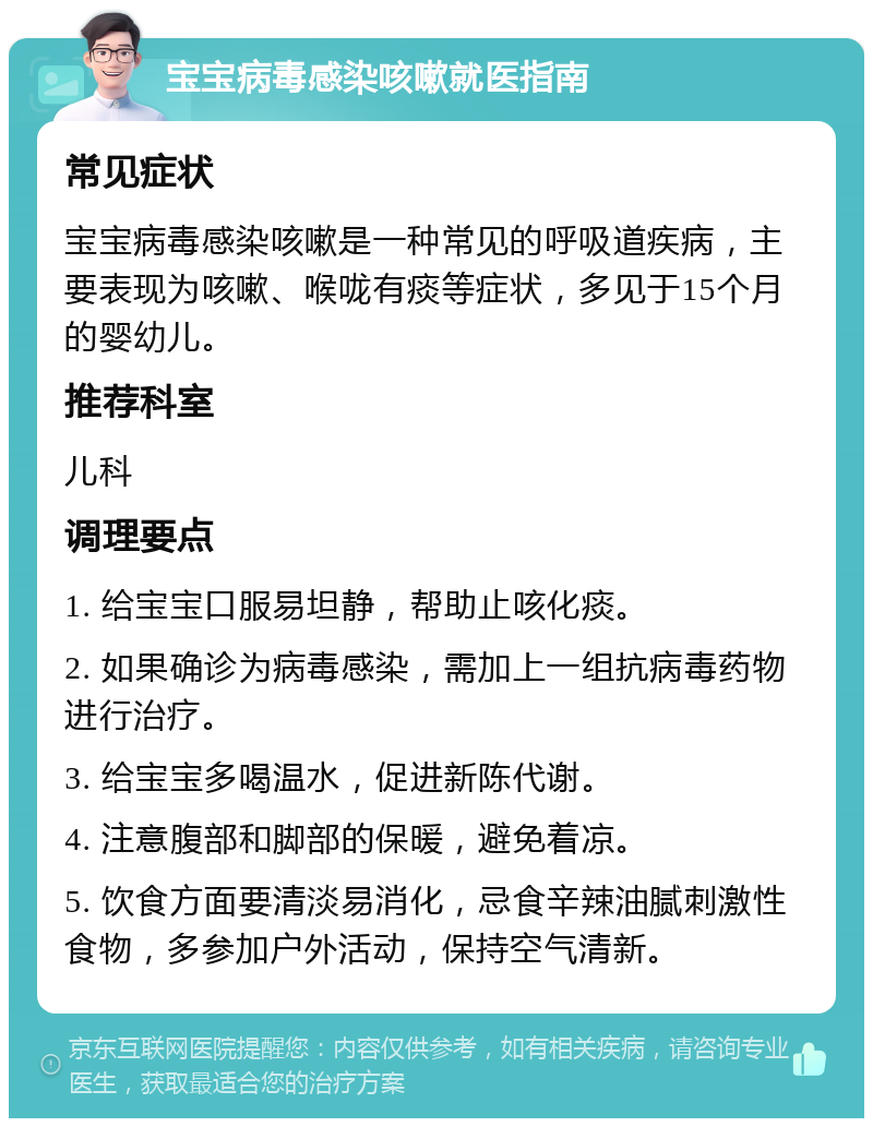 宝宝病毒感染咳嗽就医指南 常见症状 宝宝病毒感染咳嗽是一种常见的呼吸道疾病，主要表现为咳嗽、喉咙有痰等症状，多见于15个月的婴幼儿。 推荐科室 儿科 调理要点 1. 给宝宝口服易坦静，帮助止咳化痰。 2. 如果确诊为病毒感染，需加上一组抗病毒药物进行治疗。 3. 给宝宝多喝温水，促进新陈代谢。 4. 注意腹部和脚部的保暖，避免着凉。 5. 饮食方面要清淡易消化，忌食辛辣油腻刺激性食物，多参加户外活动，保持空气清新。