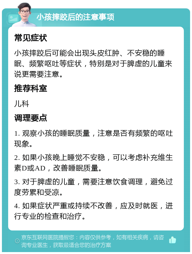 小孩摔跤后的注意事项 常见症状 小孩摔跤后可能会出现头皮红肿、不安稳的睡眠、频繁呕吐等症状，特别是对于脾虚的儿童来说更需要注意。 推荐科室 儿科 调理要点 1. 观察小孩的睡眠质量，注意是否有频繁的呕吐现象。 2. 如果小孩晚上睡觉不安稳，可以考虑补充维生素D或AD，改善睡眠质量。 3. 对于脾虚的儿童，需要注意饮食调理，避免过度劳累和受凉。 4. 如果症状严重或持续不改善，应及时就医，进行专业的检查和治疗。