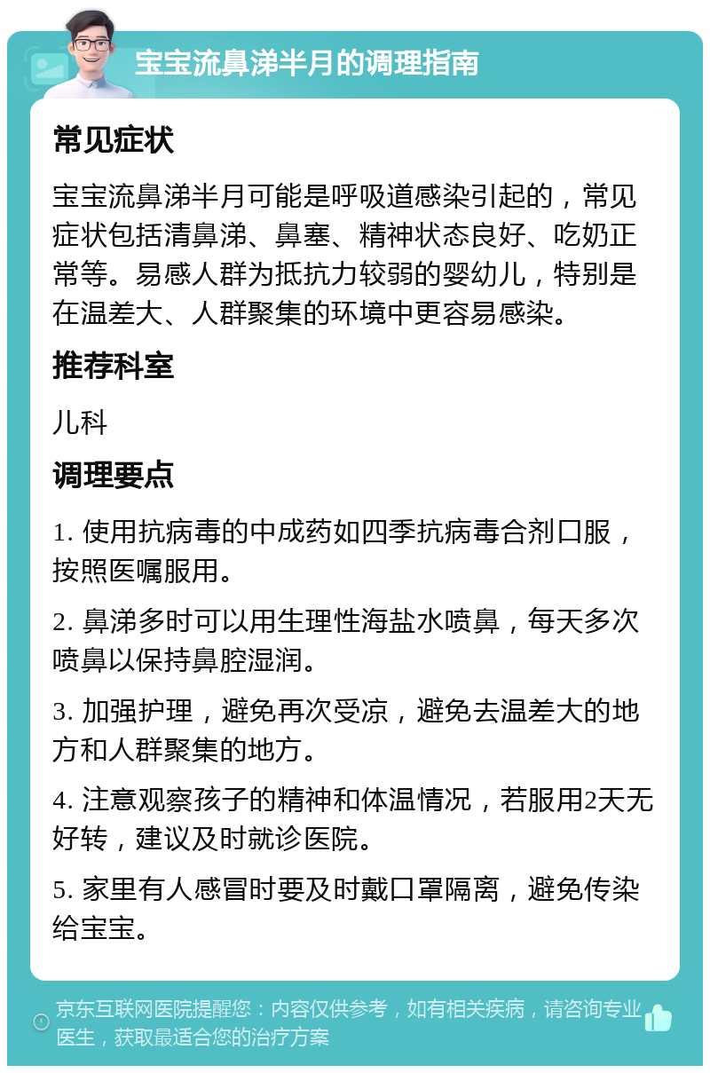 宝宝流鼻涕半月的调理指南 常见症状 宝宝流鼻涕半月可能是呼吸道感染引起的，常见症状包括清鼻涕、鼻塞、精神状态良好、吃奶正常等。易感人群为抵抗力较弱的婴幼儿，特别是在温差大、人群聚集的环境中更容易感染。 推荐科室 儿科 调理要点 1. 使用抗病毒的中成药如四季抗病毒合剂口服，按照医嘱服用。 2. 鼻涕多时可以用生理性海盐水喷鼻，每天多次喷鼻以保持鼻腔湿润。 3. 加强护理，避免再次受凉，避免去温差大的地方和人群聚集的地方。 4. 注意观察孩子的精神和体温情况，若服用2天无好转，建议及时就诊医院。 5. 家里有人感冒时要及时戴口罩隔离，避免传染给宝宝。