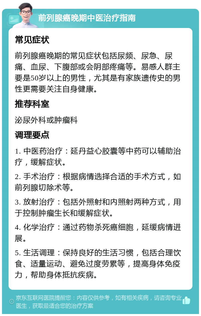 前列腺癌晚期中医治疗指南 常见症状 前列腺癌晚期的常见症状包括尿频、尿急、尿痛、血尿、下腹部或会阴部疼痛等。易感人群主要是50岁以上的男性，尤其是有家族遗传史的男性更需要关注自身健康。 推荐科室 泌尿外科或肿瘤科 调理要点 1. 中医药治疗：延丹益心胶囊等中药可以辅助治疗，缓解症状。 2. 手术治疗：根据病情选择合适的手术方式，如前列腺切除术等。 3. 放射治疗：包括外照射和内照射两种方式，用于控制肿瘤生长和缓解症状。 4. 化学治疗：通过药物杀死癌细胞，延缓病情进展。 5. 生活调理：保持良好的生活习惯，包括合理饮食、适量运动、避免过度劳累等，提高身体免疫力，帮助身体抵抗疾病。