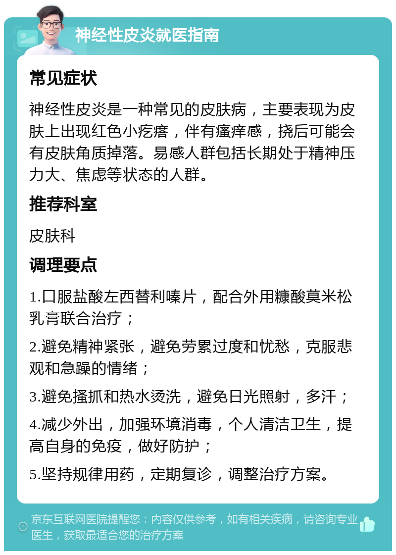 神经性皮炎就医指南 常见症状 神经性皮炎是一种常见的皮肤病，主要表现为皮肤上出现红色小疙瘩，伴有瘙痒感，挠后可能会有皮肤角质掉落。易感人群包括长期处于精神压力大、焦虑等状态的人群。 推荐科室 皮肤科 调理要点 1.口服盐酸左西替利嗪片，配合外用糠酸莫米松乳膏联合治疗； 2.避免精神紧张，避免劳累过度和忧愁，克服悲观和急躁的情绪； 3.避免搔抓和热水烫洗，避免日光照射，多汗； 4.减少外出，加强环境消毒，个人清洁卫生，提高自身的免疫，做好防护； 5.坚持规律用药，定期复诊，调整治疗方案。