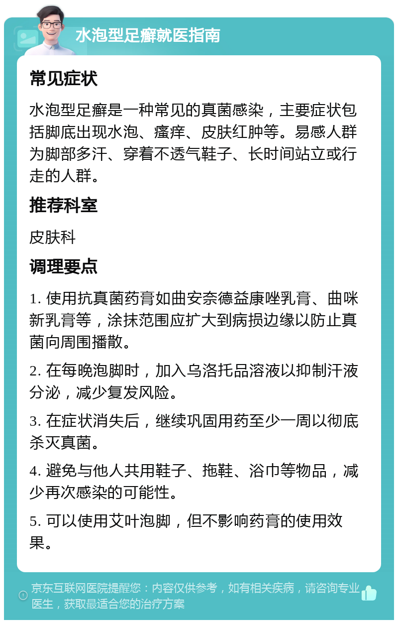 水泡型足癣就医指南 常见症状 水泡型足癣是一种常见的真菌感染，主要症状包括脚底出现水泡、瘙痒、皮肤红肿等。易感人群为脚部多汗、穿着不透气鞋子、长时间站立或行走的人群。 推荐科室 皮肤科 调理要点 1. 使用抗真菌药膏如曲安奈德益康唑乳膏、曲咪新乳膏等，涂抹范围应扩大到病损边缘以防止真菌向周围播散。 2. 在每晚泡脚时，加入乌洛托品溶液以抑制汗液分泌，减少复发风险。 3. 在症状消失后，继续巩固用药至少一周以彻底杀灭真菌。 4. 避免与他人共用鞋子、拖鞋、浴巾等物品，减少再次感染的可能性。 5. 可以使用艾叶泡脚，但不影响药膏的使用效果。