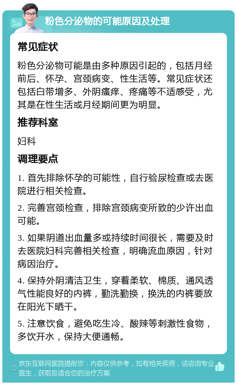 粉色分泌物的可能原因及处理 常见症状 粉色分泌物可能是由多种原因引起的，包括月经前后、怀孕、宫颈病变、性生活等。常见症状还包括白带增多、外阴瘙痒、疼痛等不适感受，尤其是在性生活或月经期间更为明显。 推荐科室 妇科 调理要点 1. 首先排除怀孕的可能性，自行验尿检查或去医院进行相关检查。 2. 完善宫颈检查，排除宫颈病变所致的少许出血可能。 3. 如果阴道出血量多或持续时间很长，需要及时去医院妇科完善相关检查，明确流血原因，针对病因治疗。 4. 保持外阴清洁卫生，穿着柔软、棉质、通风透气性能良好的内裤，勤洗勤换，换洗的内裤要放在阳光下晒干。 5. 注意饮食，避免吃生冷、酸辣等刺激性食物，多饮开水，保持大便通畅。