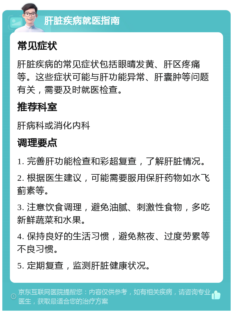 肝脏疾病就医指南 常见症状 肝脏疾病的常见症状包括眼晴发黄、肝区疼痛等。这些症状可能与肝功能异常、肝囊肿等问题有关，需要及时就医检查。 推荐科室 肝病科或消化内科 调理要点 1. 完善肝功能检查和彩超复查，了解肝脏情况。 2. 根据医生建议，可能需要服用保肝药物如水飞蓟素等。 3. 注意饮食调理，避免油腻、刺激性食物，多吃新鲜蔬菜和水果。 4. 保持良好的生活习惯，避免熬夜、过度劳累等不良习惯。 5. 定期复查，监测肝脏健康状况。