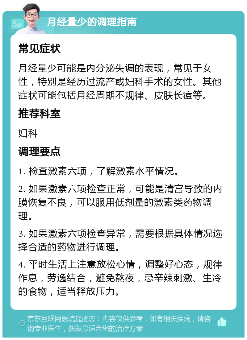 月经量少的调理指南 常见症状 月经量少可能是内分泌失调的表现，常见于女性，特别是经历过流产或妇科手术的女性。其他症状可能包括月经周期不规律、皮肤长痘等。 推荐科室 妇科 调理要点 1. 检查激素六项，了解激素水平情况。 2. 如果激素六项检查正常，可能是清宫导致的内膜恢复不良，可以服用低剂量的激素类药物调理。 3. 如果激素六项检查异常，需要根据具体情况选择合适的药物进行调理。 4. 平时生活上注意放松心情，调整好心态，规律作息，劳逸结合，避免熬夜，忌辛辣刺激、生冷的食物，适当释放压力。