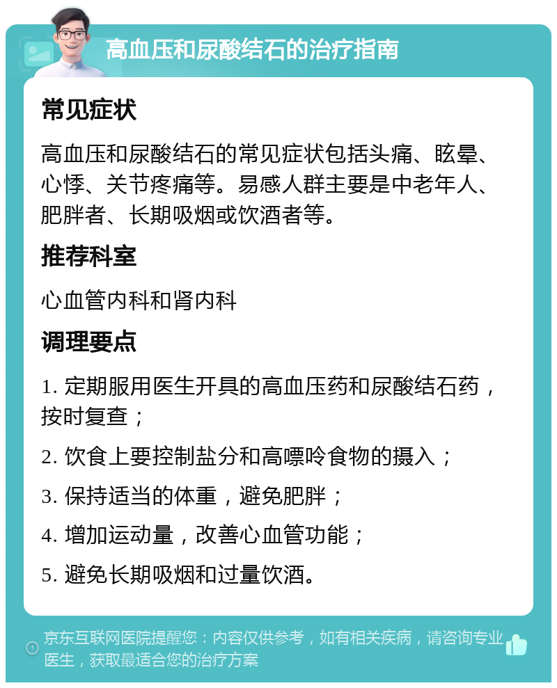 高血压和尿酸结石的治疗指南 常见症状 高血压和尿酸结石的常见症状包括头痛、眩晕、心悸、关节疼痛等。易感人群主要是中老年人、肥胖者、长期吸烟或饮酒者等。 推荐科室 心血管内科和肾内科 调理要点 1. 定期服用医生开具的高血压药和尿酸结石药，按时复查； 2. 饮食上要控制盐分和高嘌呤食物的摄入； 3. 保持适当的体重，避免肥胖； 4. 增加运动量，改善心血管功能； 5. 避免长期吸烟和过量饮酒。