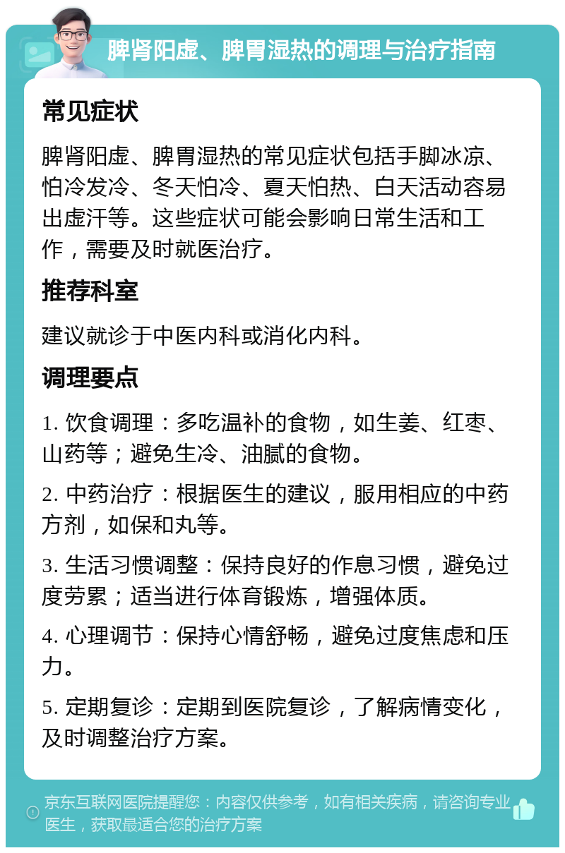 脾肾阳虚、脾胃湿热的调理与治疗指南 常见症状 脾肾阳虚、脾胃湿热的常见症状包括手脚冰凉、怕冷发冷、冬天怕冷、夏天怕热、白天活动容易出虚汗等。这些症状可能会影响日常生活和工作，需要及时就医治疗。 推荐科室 建议就诊于中医内科或消化内科。 调理要点 1. 饮食调理：多吃温补的食物，如生姜、红枣、山药等；避免生冷、油腻的食物。 2. 中药治疗：根据医生的建议，服用相应的中药方剂，如保和丸等。 3. 生活习惯调整：保持良好的作息习惯，避免过度劳累；适当进行体育锻炼，增强体质。 4. 心理调节：保持心情舒畅，避免过度焦虑和压力。 5. 定期复诊：定期到医院复诊，了解病情变化，及时调整治疗方案。