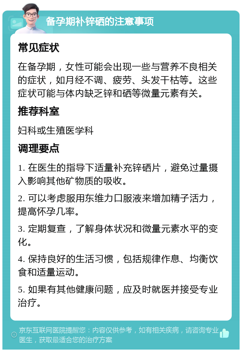 备孕期补锌硒的注意事项 常见症状 在备孕期，女性可能会出现一些与营养不良相关的症状，如月经不调、疲劳、头发干枯等。这些症状可能与体内缺乏锌和硒等微量元素有关。 推荐科室 妇科或生殖医学科 调理要点 1. 在医生的指导下适量补充锌硒片，避免过量摄入影响其他矿物质的吸收。 2. 可以考虑服用东维力口服液来增加精子活力，提高怀孕几率。 3. 定期复查，了解身体状况和微量元素水平的变化。 4. 保持良好的生活习惯，包括规律作息、均衡饮食和适量运动。 5. 如果有其他健康问题，应及时就医并接受专业治疗。