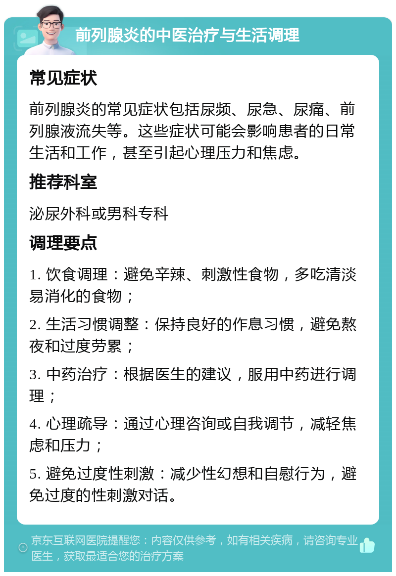 前列腺炎的中医治疗与生活调理 常见症状 前列腺炎的常见症状包括尿频、尿急、尿痛、前列腺液流失等。这些症状可能会影响患者的日常生活和工作，甚至引起心理压力和焦虑。 推荐科室 泌尿外科或男科专科 调理要点 1. 饮食调理：避免辛辣、刺激性食物，多吃清淡易消化的食物； 2. 生活习惯调整：保持良好的作息习惯，避免熬夜和过度劳累； 3. 中药治疗：根据医生的建议，服用中药进行调理； 4. 心理疏导：通过心理咨询或自我调节，减轻焦虑和压力； 5. 避免过度性刺激：减少性幻想和自慰行为，避免过度的性刺激对话。