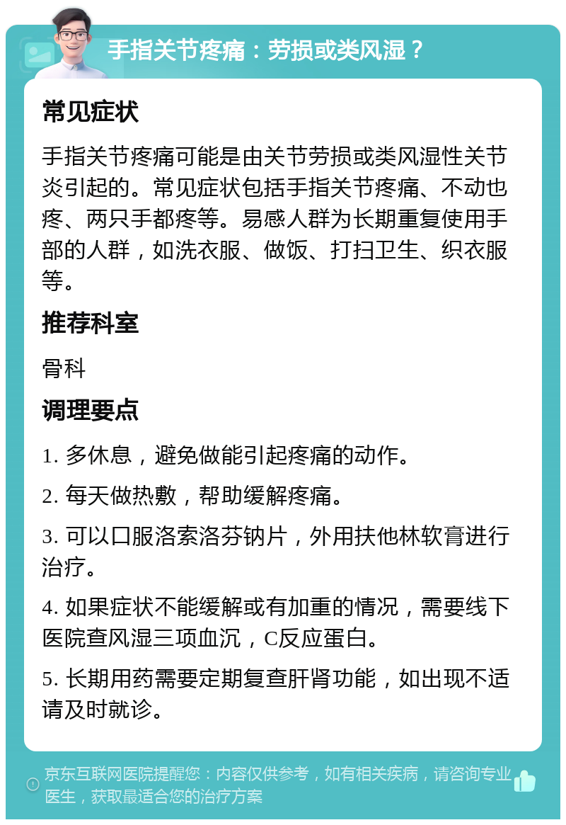 手指关节疼痛：劳损或类风湿？ 常见症状 手指关节疼痛可能是由关节劳损或类风湿性关节炎引起的。常见症状包括手指关节疼痛、不动也疼、两只手都疼等。易感人群为长期重复使用手部的人群，如洗衣服、做饭、打扫卫生、织衣服等。 推荐科室 骨科 调理要点 1. 多休息，避免做能引起疼痛的动作。 2. 每天做热敷，帮助缓解疼痛。 3. 可以口服洛索洛芬钠片，外用扶他林软膏进行治疗。 4. 如果症状不能缓解或有加重的情况，需要线下医院查风湿三项血沉，C反应蛋白。 5. 长期用药需要定期复查肝肾功能，如出现不适请及时就诊。