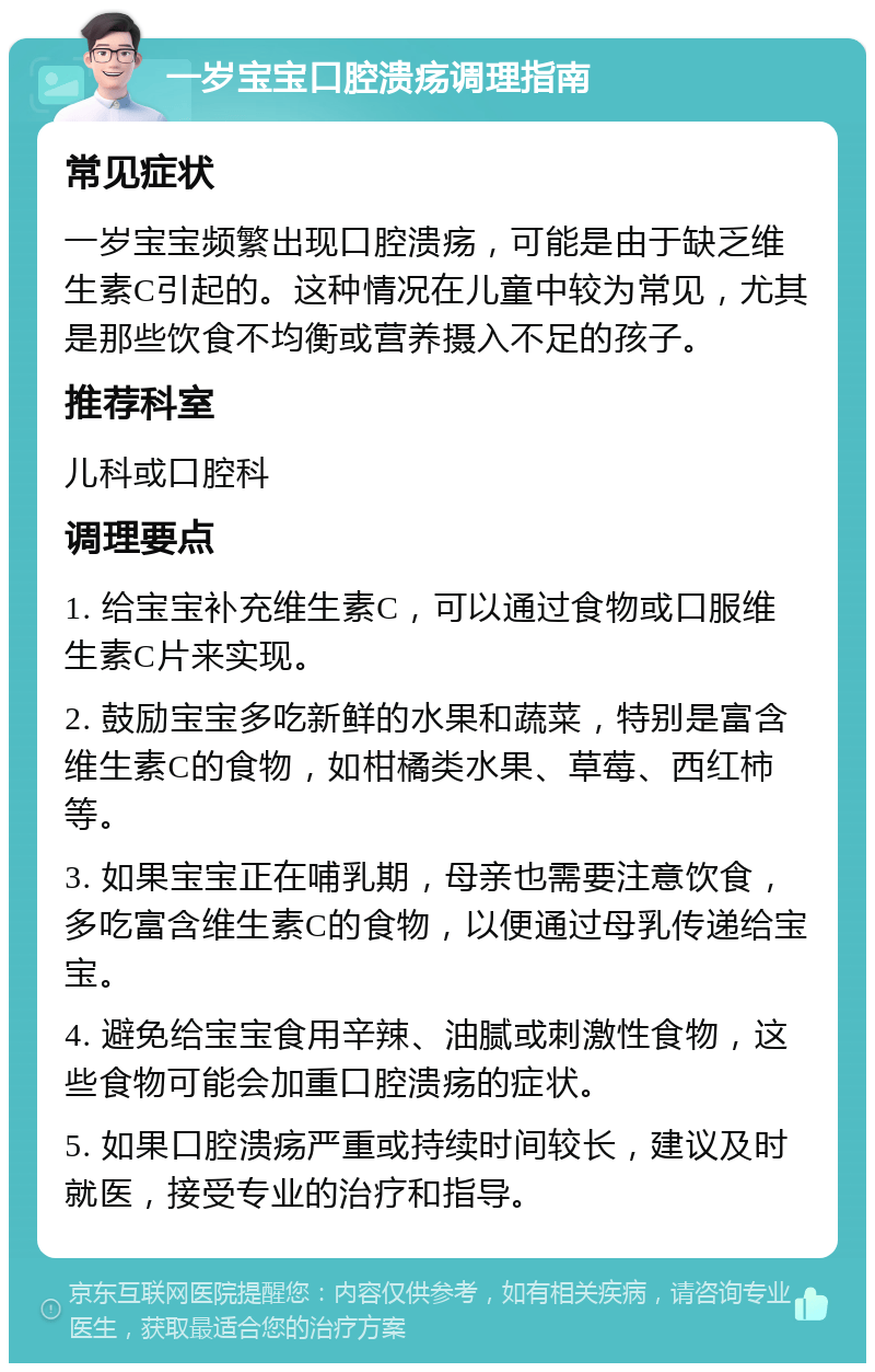 一岁宝宝口腔溃疡调理指南 常见症状 一岁宝宝频繁出现口腔溃疡，可能是由于缺乏维生素C引起的。这种情况在儿童中较为常见，尤其是那些饮食不均衡或营养摄入不足的孩子。 推荐科室 儿科或口腔科 调理要点 1. 给宝宝补充维生素C，可以通过食物或口服维生素C片来实现。 2. 鼓励宝宝多吃新鲜的水果和蔬菜，特别是富含维生素C的食物，如柑橘类水果、草莓、西红柿等。 3. 如果宝宝正在哺乳期，母亲也需要注意饮食，多吃富含维生素C的食物，以便通过母乳传递给宝宝。 4. 避免给宝宝食用辛辣、油腻或刺激性食物，这些食物可能会加重口腔溃疡的症状。 5. 如果口腔溃疡严重或持续时间较长，建议及时就医，接受专业的治疗和指导。