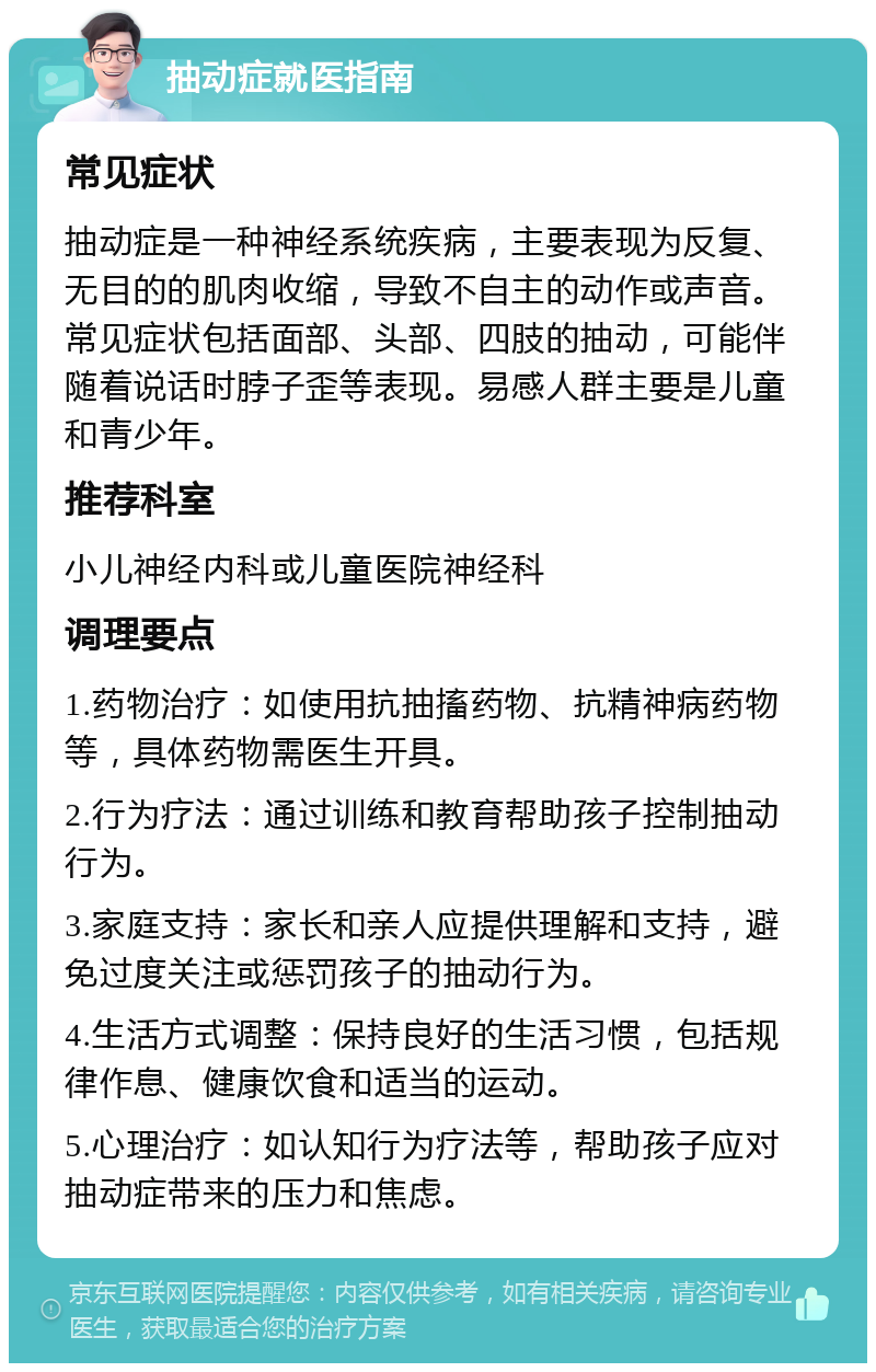 抽动症就医指南 常见症状 抽动症是一种神经系统疾病，主要表现为反复、无目的的肌肉收缩，导致不自主的动作或声音。常见症状包括面部、头部、四肢的抽动，可能伴随着说话时脖子歪等表现。易感人群主要是儿童和青少年。 推荐科室 小儿神经内科或儿童医院神经科 调理要点 1.药物治疗：如使用抗抽搐药物、抗精神病药物等，具体药物需医生开具。 2.行为疗法：通过训练和教育帮助孩子控制抽动行为。 3.家庭支持：家长和亲人应提供理解和支持，避免过度关注或惩罚孩子的抽动行为。 4.生活方式调整：保持良好的生活习惯，包括规律作息、健康饮食和适当的运动。 5.心理治疗：如认知行为疗法等，帮助孩子应对抽动症带来的压力和焦虑。