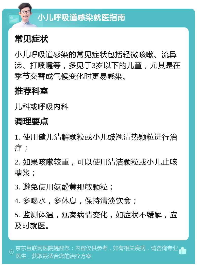 小儿呼吸道感染就医指南 常见症状 小儿呼吸道感染的常见症状包括轻微咳嗽、流鼻涕、打喷嚏等，多见于3岁以下的儿童，尤其是在季节交替或气候变化时更易感染。 推荐科室 儿科或呼吸内科 调理要点 1. 使用健儿清解颗粒或小儿豉翘清热颗粒进行治疗； 2. 如果咳嗽较重，可以使用清洁颗粒或小儿止咳糖浆； 3. 避免使用氨酚黄那敏颗粒； 4. 多喝水，多休息，保持清淡饮食； 5. 监测体温，观察病情变化，如症状不缓解，应及时就医。