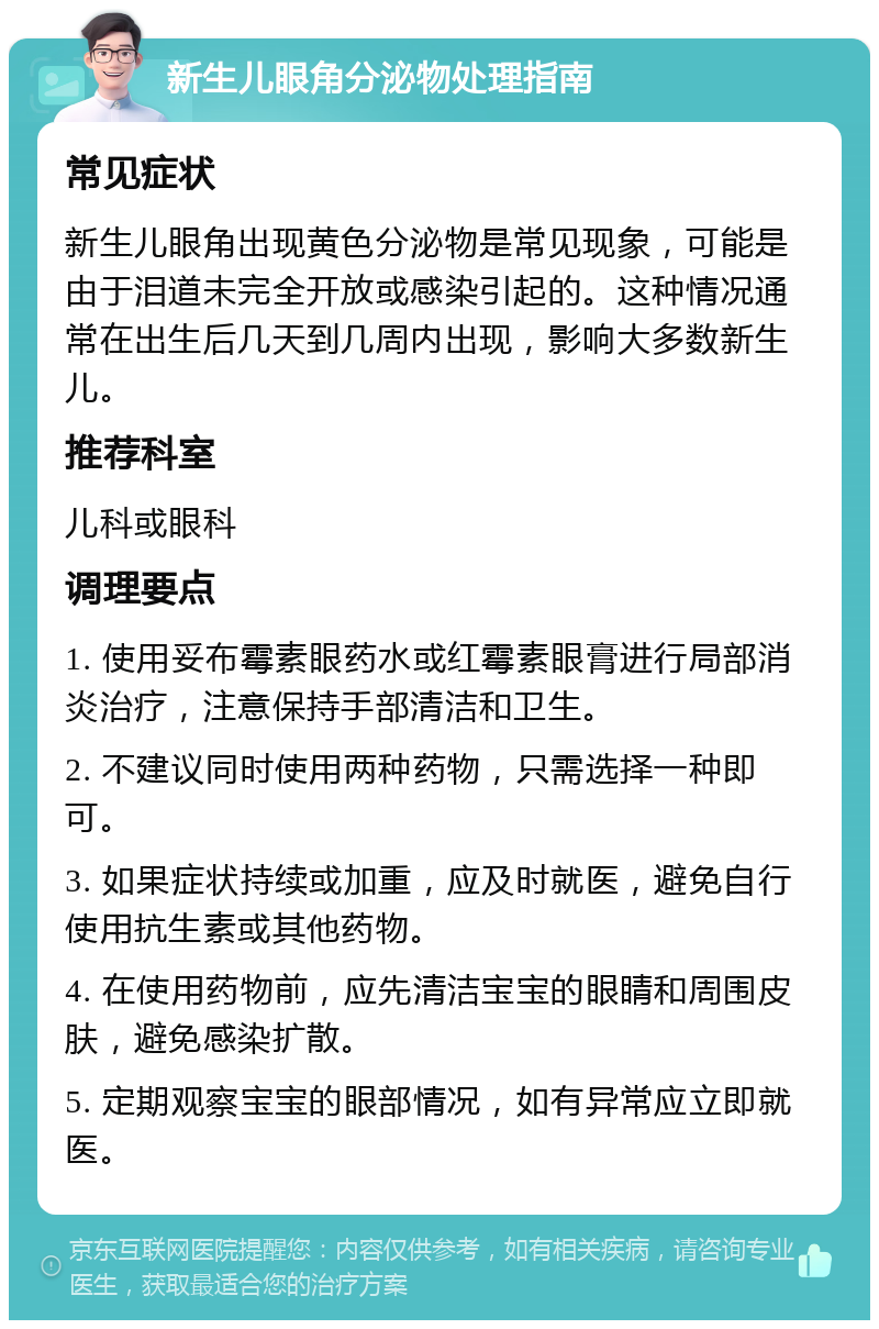 新生儿眼角分泌物处理指南 常见症状 新生儿眼角出现黄色分泌物是常见现象，可能是由于泪道未完全开放或感染引起的。这种情况通常在出生后几天到几周内出现，影响大多数新生儿。 推荐科室 儿科或眼科 调理要点 1. 使用妥布霉素眼药水或红霉素眼膏进行局部消炎治疗，注意保持手部清洁和卫生。 2. 不建议同时使用两种药物，只需选择一种即可。 3. 如果症状持续或加重，应及时就医，避免自行使用抗生素或其他药物。 4. 在使用药物前，应先清洁宝宝的眼睛和周围皮肤，避免感染扩散。 5. 定期观察宝宝的眼部情况，如有异常应立即就医。