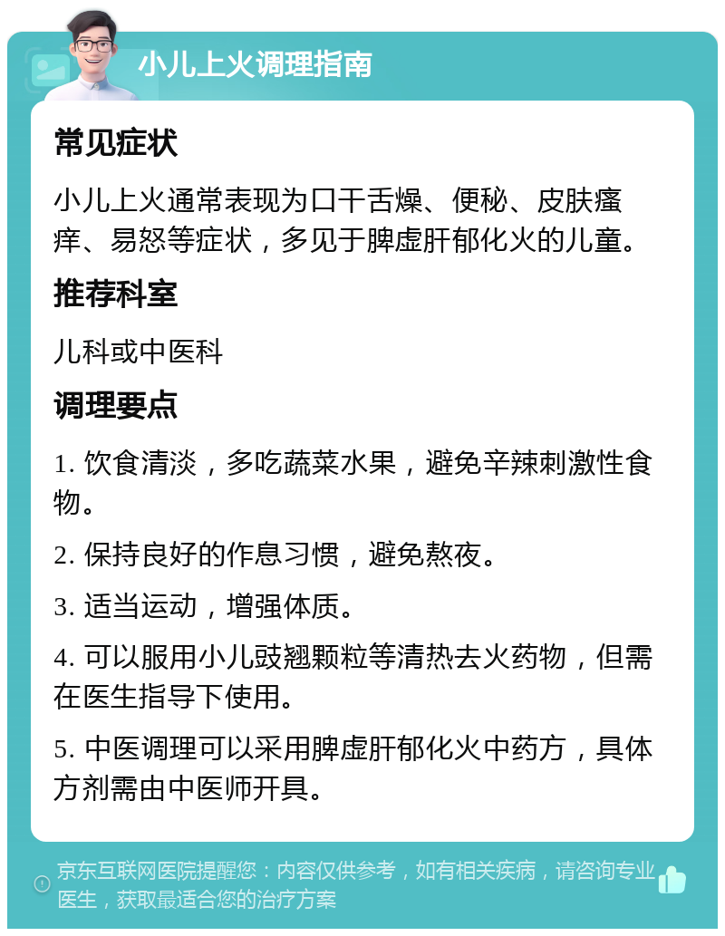 小儿上火调理指南 常见症状 小儿上火通常表现为口干舌燥、便秘、皮肤瘙痒、易怒等症状，多见于脾虚肝郁化火的儿童。 推荐科室 儿科或中医科 调理要点 1. 饮食清淡，多吃蔬菜水果，避免辛辣刺激性食物。 2. 保持良好的作息习惯，避免熬夜。 3. 适当运动，增强体质。 4. 可以服用小儿豉翘颗粒等清热去火药物，但需在医生指导下使用。 5. 中医调理可以采用脾虚肝郁化火中药方，具体方剂需由中医师开具。