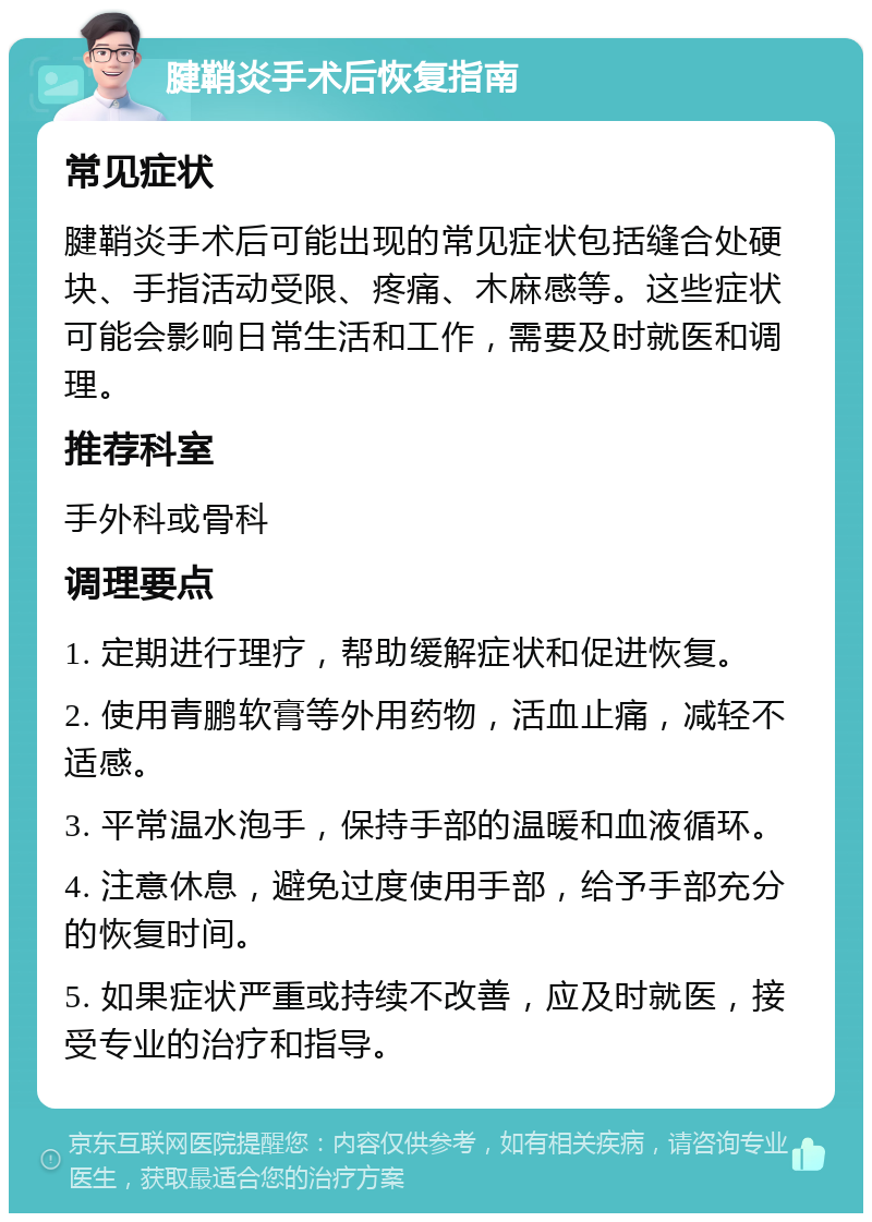 腱鞘炎手术后恢复指南 常见症状 腱鞘炎手术后可能出现的常见症状包括缝合处硬块、手指活动受限、疼痛、木麻感等。这些症状可能会影响日常生活和工作，需要及时就医和调理。 推荐科室 手外科或骨科 调理要点 1. 定期进行理疗，帮助缓解症状和促进恢复。 2. 使用青鹏软膏等外用药物，活血止痛，减轻不适感。 3. 平常温水泡手，保持手部的温暖和血液循环。 4. 注意休息，避免过度使用手部，给予手部充分的恢复时间。 5. 如果症状严重或持续不改善，应及时就医，接受专业的治疗和指导。