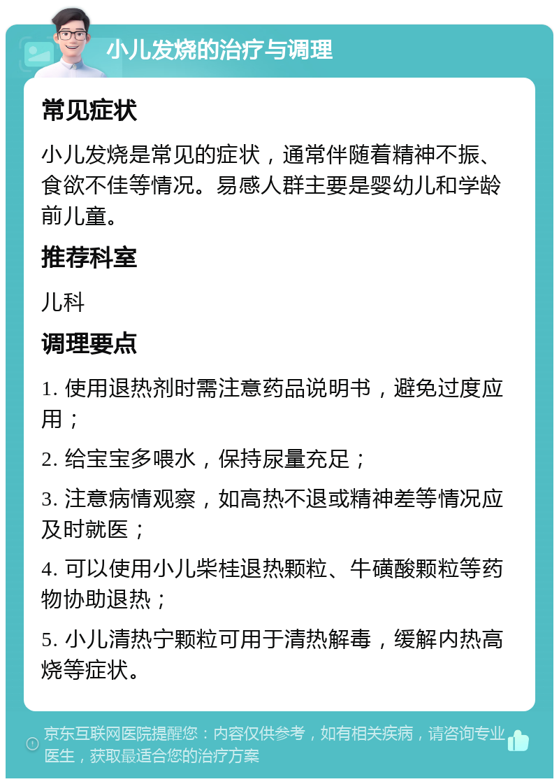 小儿发烧的治疗与调理 常见症状 小儿发烧是常见的症状，通常伴随着精神不振、食欲不佳等情况。易感人群主要是婴幼儿和学龄前儿童。 推荐科室 儿科 调理要点 1. 使用退热剂时需注意药品说明书，避免过度应用； 2. 给宝宝多喂水，保持尿量充足； 3. 注意病情观察，如高热不退或精神差等情况应及时就医； 4. 可以使用小儿柴桂退热颗粒、牛磺酸颗粒等药物协助退热； 5. 小儿清热宁颗粒可用于清热解毒，缓解内热高烧等症状。