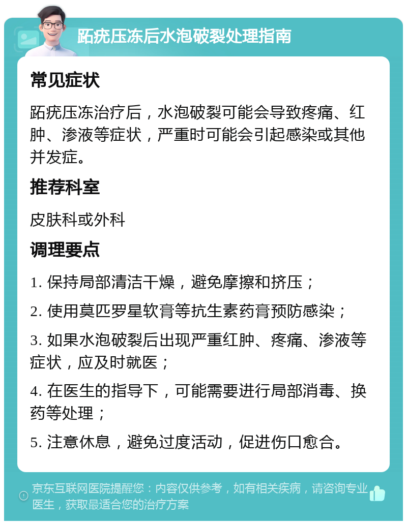 跖疣压冻后水泡破裂处理指南 常见症状 跖疣压冻治疗后，水泡破裂可能会导致疼痛、红肿、渗液等症状，严重时可能会引起感染或其他并发症。 推荐科室 皮肤科或外科 调理要点 1. 保持局部清洁干燥，避免摩擦和挤压； 2. 使用莫匹罗星软膏等抗生素药膏预防感染； 3. 如果水泡破裂后出现严重红肿、疼痛、渗液等症状，应及时就医； 4. 在医生的指导下，可能需要进行局部消毒、换药等处理； 5. 注意休息，避免过度活动，促进伤口愈合。