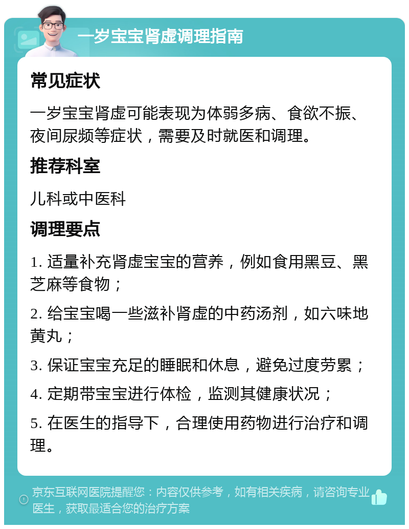 一岁宝宝肾虚调理指南 常见症状 一岁宝宝肾虚可能表现为体弱多病、食欲不振、夜间尿频等症状，需要及时就医和调理。 推荐科室 儿科或中医科 调理要点 1. 适量补充肾虚宝宝的营养，例如食用黑豆、黑芝麻等食物； 2. 给宝宝喝一些滋补肾虚的中药汤剂，如六味地黄丸； 3. 保证宝宝充足的睡眠和休息，避免过度劳累； 4. 定期带宝宝进行体检，监测其健康状况； 5. 在医生的指导下，合理使用药物进行治疗和调理。