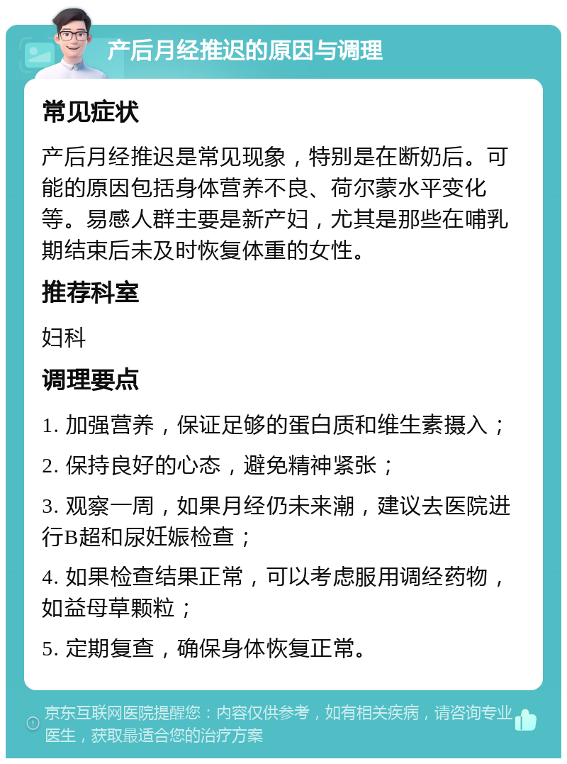 产后月经推迟的原因与调理 常见症状 产后月经推迟是常见现象，特别是在断奶后。可能的原因包括身体营养不良、荷尔蒙水平变化等。易感人群主要是新产妇，尤其是那些在哺乳期结束后未及时恢复体重的女性。 推荐科室 妇科 调理要点 1. 加强营养，保证足够的蛋白质和维生素摄入； 2. 保持良好的心态，避免精神紧张； 3. 观察一周，如果月经仍未来潮，建议去医院进行B超和尿妊娠检查； 4. 如果检查结果正常，可以考虑服用调经药物，如益母草颗粒； 5. 定期复查，确保身体恢复正常。