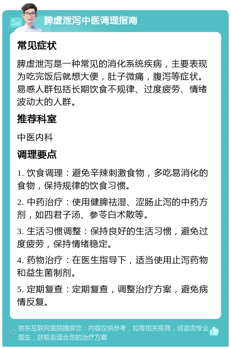 脾虚泄泻中医调理指南 常见症状 脾虚泄泻是一种常见的消化系统疾病，主要表现为吃完饭后就想大便，肚子微痛，腹泻等症状。易感人群包括长期饮食不规律、过度疲劳、情绪波动大的人群。 推荐科室 中医内科 调理要点 1. 饮食调理：避免辛辣刺激食物，多吃易消化的食物，保持规律的饮食习惯。 2. 中药治疗：使用健脾祛湿、涩肠止泻的中药方剂，如四君子汤、参苓白术散等。 3. 生活习惯调整：保持良好的生活习惯，避免过度疲劳，保持情绪稳定。 4. 药物治疗：在医生指导下，适当使用止泻药物和益生菌制剂。 5. 定期复查：定期复查，调整治疗方案，避免病情反复。