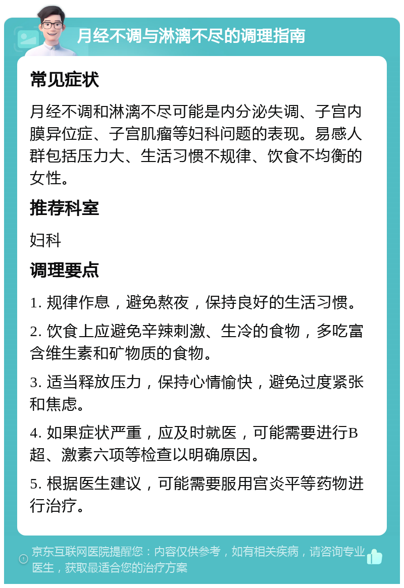 月经不调与淋漓不尽的调理指南 常见症状 月经不调和淋漓不尽可能是内分泌失调、子宫内膜异位症、子宫肌瘤等妇科问题的表现。易感人群包括压力大、生活习惯不规律、饮食不均衡的女性。 推荐科室 妇科 调理要点 1. 规律作息，避免熬夜，保持良好的生活习惯。 2. 饮食上应避免辛辣刺激、生冷的食物，多吃富含维生素和矿物质的食物。 3. 适当释放压力，保持心情愉快，避免过度紧张和焦虑。 4. 如果症状严重，应及时就医，可能需要进行B超、激素六项等检查以明确原因。 5. 根据医生建议，可能需要服用宫炎平等药物进行治疗。