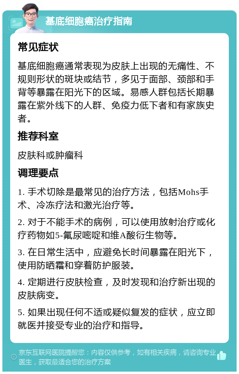 基底细胞癌治疗指南 常见症状 基底细胞癌通常表现为皮肤上出现的无痛性、不规则形状的斑块或结节，多见于面部、颈部和手背等暴露在阳光下的区域。易感人群包括长期暴露在紫外线下的人群、免疫力低下者和有家族史者。 推荐科室 皮肤科或肿瘤科 调理要点 1. 手术切除是最常见的治疗方法，包括Mohs手术、冷冻疗法和激光治疗等。 2. 对于不能手术的病例，可以使用放射治疗或化疗药物如5-氟尿嘧啶和维A酸衍生物等。 3. 在日常生活中，应避免长时间暴露在阳光下，使用防晒霜和穿着防护服装。 4. 定期进行皮肤检查，及时发现和治疗新出现的皮肤病变。 5. 如果出现任何不适或疑似复发的症状，应立即就医并接受专业的治疗和指导。